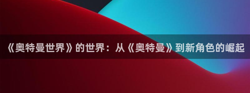 众腾娱乐：《奥特曼世界》的世界：从《奥特曼》到新角色的崛起